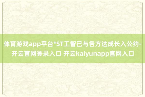 体育游戏app平台*ST工智已与各方达成长入公约-开云官网登录入口 开云kaiyunapp官网入口