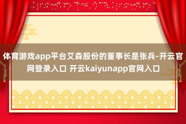 体育游戏app平台　　艾森股份的董事长是张兵-开云官网登录入口 开云kaiyunapp官网入口