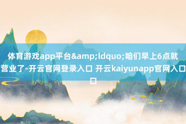 体育游戏app平台&ldquo;咱们早上6点就营业了-开云官网登录入口 开云kaiyunapp官网入口