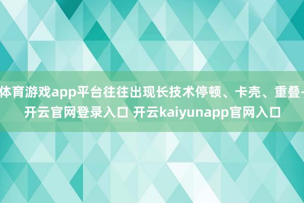 体育游戏app平台往往出现长技术停顿、卡壳、重叠-开云官网登录入口 开云kaiyunapp官网入口