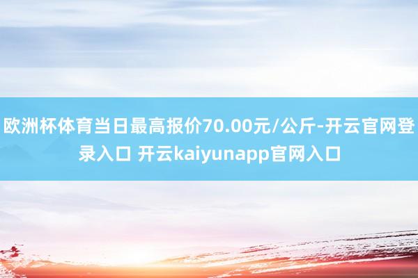 欧洲杯体育当日最高报价70.00元/公斤-开云官网登录入口 开云kaiyunapp官网入口