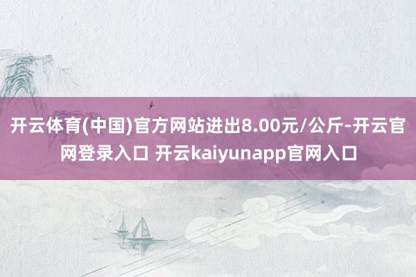 开云体育(中国)官方网站进出8.00元/公斤-开云官网登录入口 开云kaiyunapp官网入口