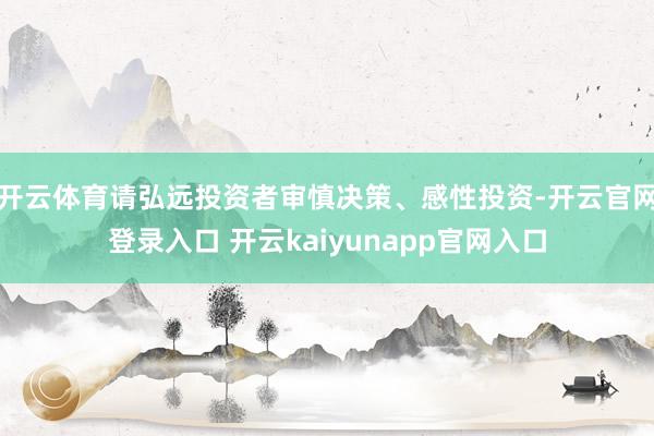 开云体育请弘远投资者审慎决策、感性投资-开云官网登录入口 开云kaiyunapp官网入口