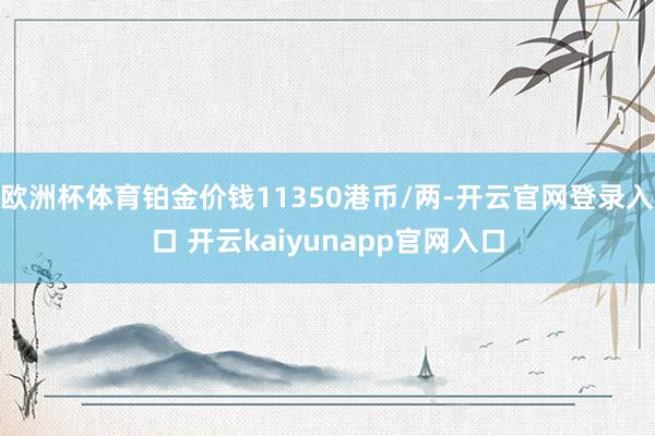 欧洲杯体育铂金价钱11350港币/两-开云官网登录入口 开云kaiyunapp官网入口