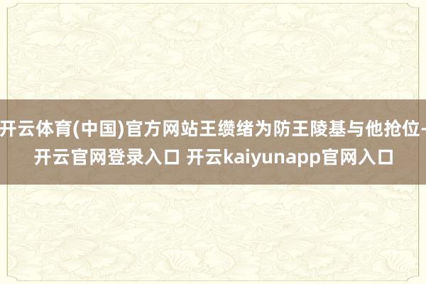 开云体育(中国)官方网站王缵绪为防王陵基与他抢位-开云官网登录入口 开云kaiyunapp官网入口