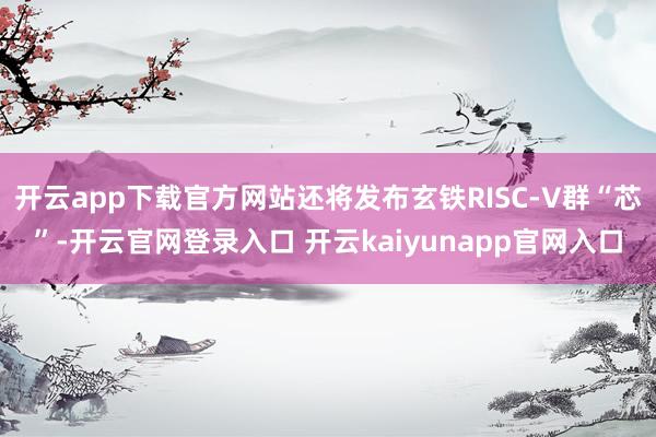 开云app下载官方网站还将发布玄铁RISC-V群“芯”-开云官网登录入口 开云kaiyunapp官网入口