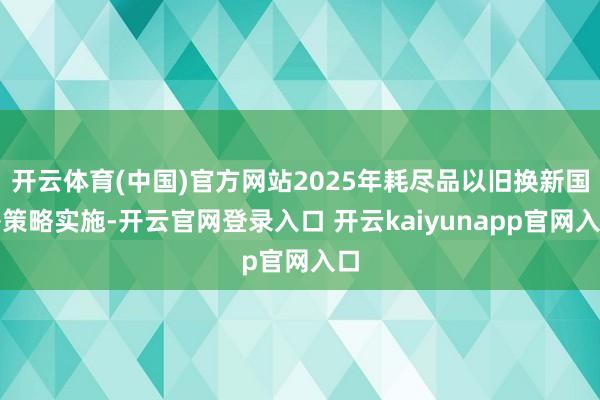 开云体育(中国)官方网站2025年耗尽品以旧换新国补策略实施-开云官网登录入口 开云kaiyunapp官网入口