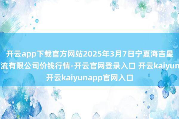 开云app下载官方网站2025年3月7日宁夏海吉星海外农产物物流有限公司价钱行情-开云官网登录入口 开云kaiyunapp官网入口