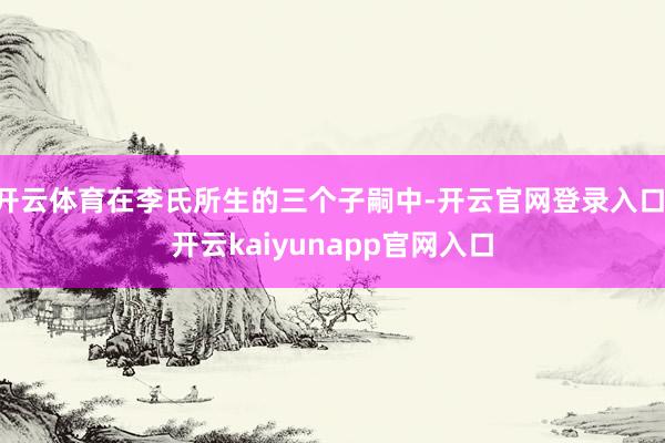 开云体育在李氏所生的三个子嗣中-开云官网登录入口 开云kaiyunapp官网入口