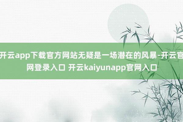 开云app下载官方网站无疑是一场潜在的风暴-开云官网登录入口 开云kaiyunapp官网入口