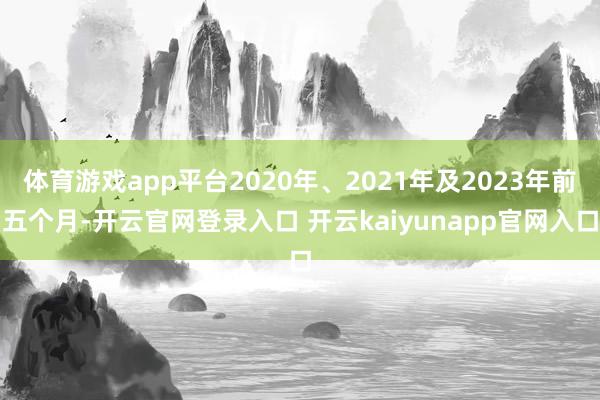 体育游戏app平台2020年、2021年及2023年前五个月-开云官网登录入口 开云kaiyunapp官网入口