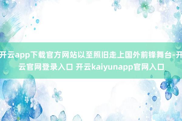 开云app下载官方网站以至照旧走上国外前锋舞台-开云官网登录入口 开云kaiyunapp官网入口