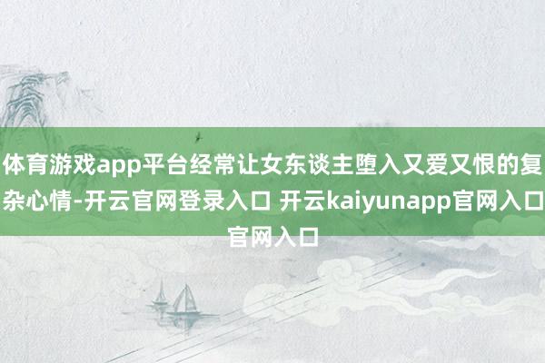 体育游戏app平台经常让女东谈主堕入又爱又恨的复杂心情-开云官网登录入口 开云kaiyunapp官网入口