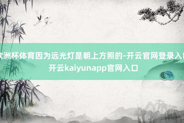欧洲杯体育因为远光灯是朝上方照的-开云官网登录入口 开云kaiyunapp官网入口