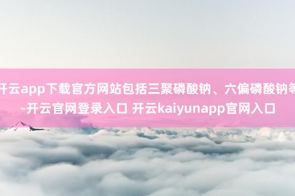 开云app下载官方网站包括三聚磷酸钠、六偏磷酸钠等-开云官网登录入口 开云kaiyunapp官网入口