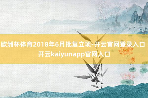 欧洲杯体育2018年6月批复立项-开云官网登录入口 开云kaiyunapp官网入口