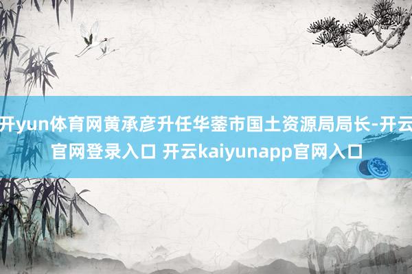 开yun体育网黄承彦升任华蓥市国土资源局局长-开云官网登录入口 开云kaiyunapp官网入口