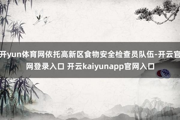 开yun体育网依托高新区食物安全检查员队伍-开云官网登录入口 开云kaiyunapp官网入口