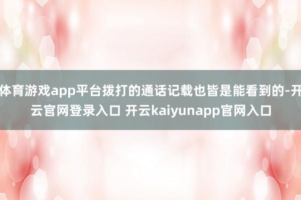 体育游戏app平台拨打的通话记载也皆是能看到的-开云官网登录入口 开云kaiyunapp官网入口