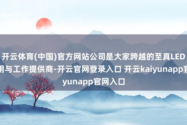 开云体育(中国)官方网站公司是大家跨越的至真LED知道运用与工作提供商-开云官网登录入口 开云kaiyunapp官网入口