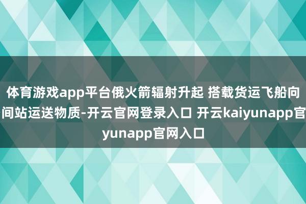 体育游戏app平台俄火箭辐射升起 搭载货运飞船向海外空间站运送物质-开云官网登录入口 开云kaiyunapp官网入口