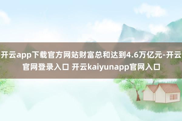 开云app下载官方网站财富总和达到4.6万亿元-开云官网登录入口 开云kaiyunapp官网入口