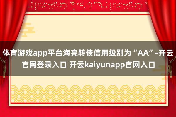 体育游戏app平台海亮转债信用级别为“AA”-开云官网登录入口 开云kaiyunapp官网入口