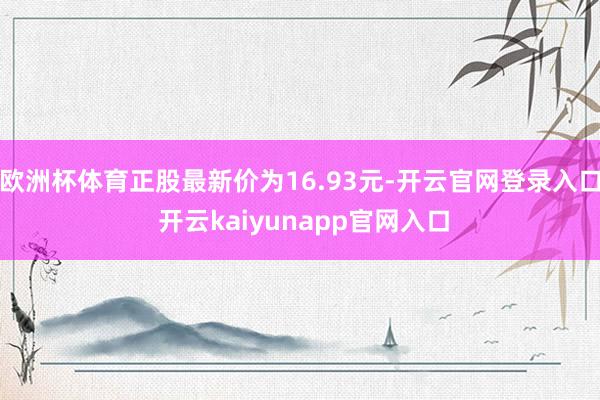 欧洲杯体育正股最新价为16.93元-开云官网登录入口 开云kaiyunapp官网入口