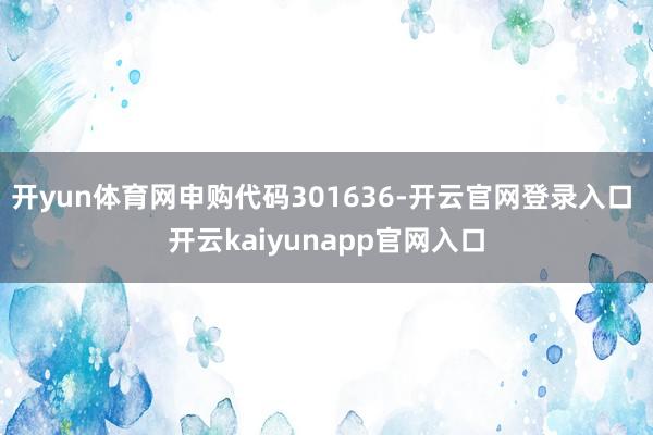 开yun体育网申购代码301636-开云官网登录入口 开云kaiyunapp官网入口