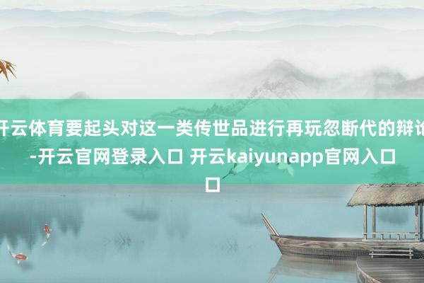 开云体育要起头对这一类传世品进行再玩忽断代的辩论-开云官网登录入口 开云kaiyunapp官网入口