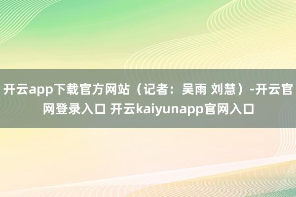 开云app下载官方网站（记者：吴雨 刘慧）-开云官网登录入口 开云kaiyunapp官网入口