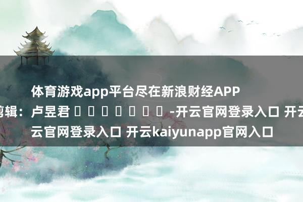 体育游戏app平台尽在新浪财经APP            						职守剪辑：卢昱君 							-开云官网登录入口 开云kaiyunapp官网入口