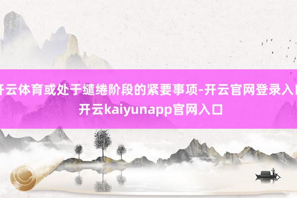 开云体育或处于缱绻阶段的紧要事项-开云官网登录入口 开云kaiyunapp官网入口