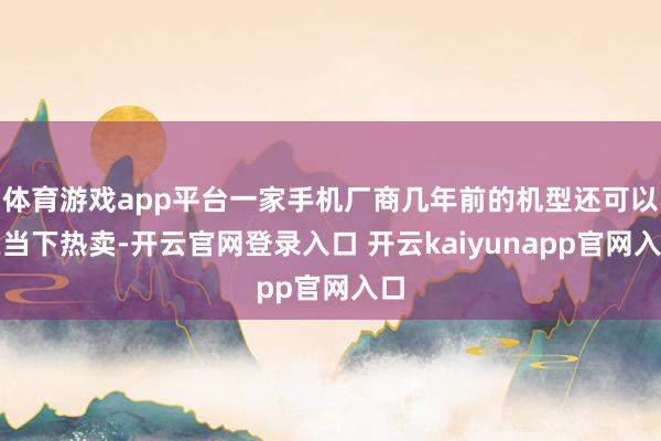 体育游戏app平台一家手机厂商几年前的机型还可以在当下热卖-开云官网登录入口 开云kaiyunapp官网入口