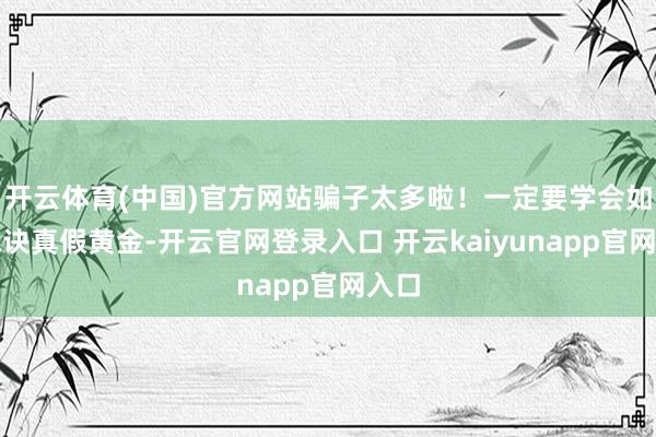 开云体育(中国)官方网站骗子太多啦！一定要学会如何永诀真假黄金-开云官网登录入口 开云kaiyunapp官网入口