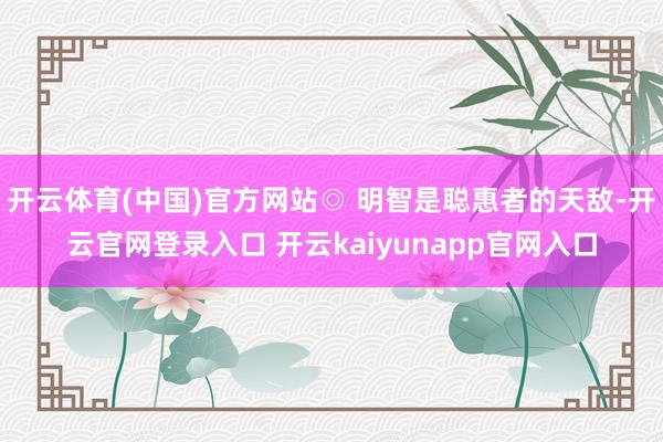 开云体育(中国)官方网站◎ 明智是聪惠者的天敌-开云官网登录入口 开云kaiyunapp官网入口