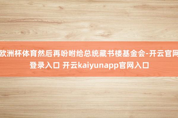 欧洲杯体育然后再吩咐给总统藏书楼基金会-开云官网登录入口 开云kaiyunapp官网入口