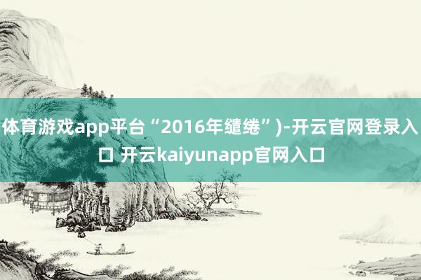 体育游戏app平台“2016年缱绻”)-开云官网登录入口 开云kaiyunapp官网入口