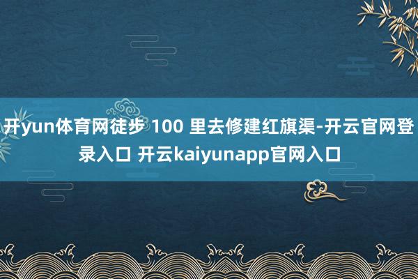 开yun体育网徒步 100 里去修建红旗渠-开云官网登录入口 开云kaiyunapp官网入口