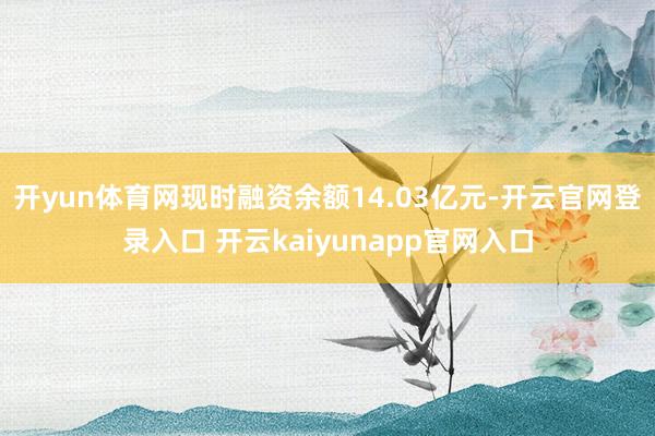 开yun体育网现时融资余额14.03亿元-开云官网登录入口 开云kaiyunapp官网入口