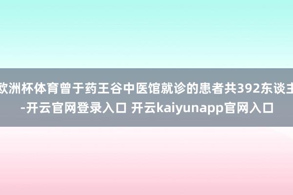 欧洲杯体育曾于药王谷中医馆就诊的患者共392东谈主-开云官网登录入口 开云kaiyunapp官网入口