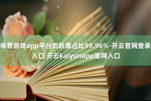 体育游戏app平台欢跃票占比99.96%-开云官网登录入口 开云kaiyunapp官网入口
