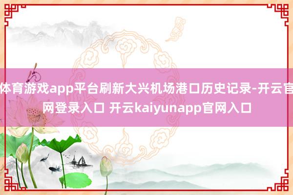 体育游戏app平台刷新大兴机场港口历史记录-开云官网登录入口 开云kaiyunapp官网入口