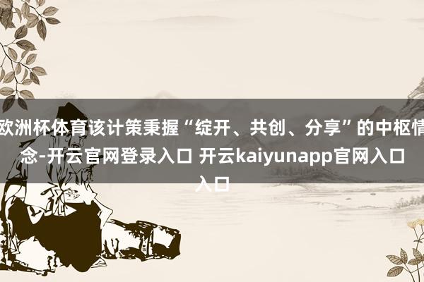 欧洲杯体育该计策秉握“绽开、共创、分享”的中枢情念-开云官网登录入口 开云kaiyunapp官网入口