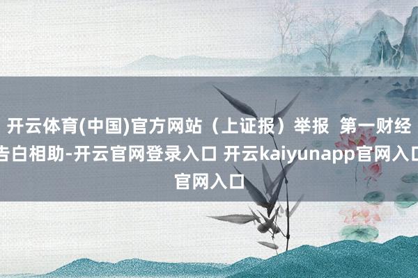 开云体育(中国)官方网站（上证报）举报  第一财经告白相助-开云官网登录入口 开云kaiyunapp官网入口