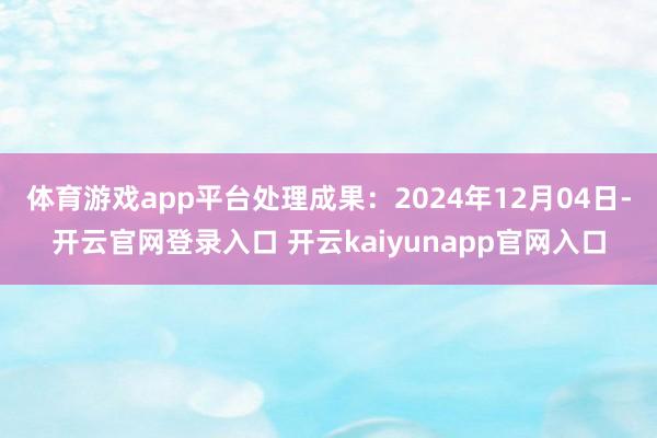 体育游戏app平台处理成果：2024年12月04日-开云官网登录入口 开云kaiyunapp官网入口