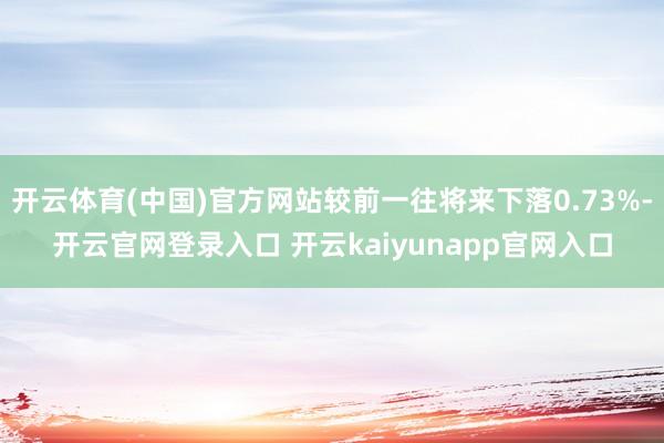 开云体育(中国)官方网站较前一往将来下落0.73%-开云官网登录入口 开云kaiyunapp官网入口