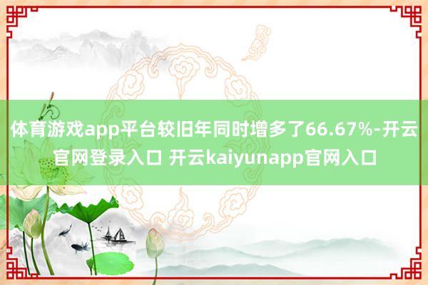体育游戏app平台较旧年同时增多了66.67%-开云官网登录入口 开云kaiyunapp官网入口
