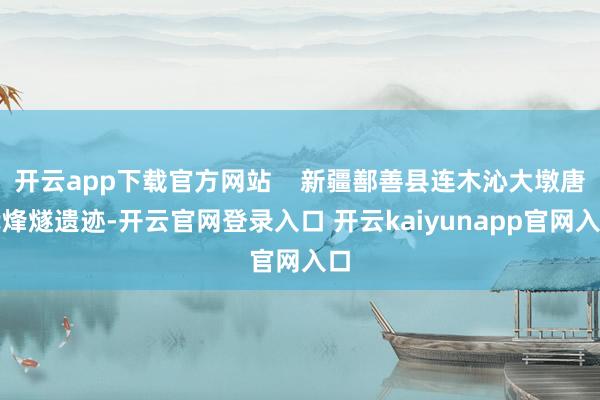 开云app下载官方网站    新疆鄯善县连木沁大墩唐代烽燧遗迹-开云官网登录入口 开云kaiyunapp官网入口
