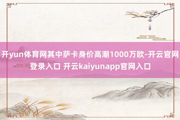 开yun体育网其中萨卡身价高潮1000万欧-开云官网登录入口 开云kaiyunapp官网入口